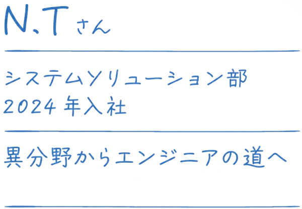 N.Tさん システムソリューション部 2024年入社 異分野からエンジニアの道へ