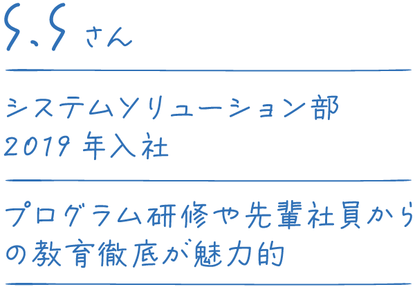 S.Sさん システムソリューション部 2019年入社 プログラム研修や先輩社員からの教育徹底が魅力的