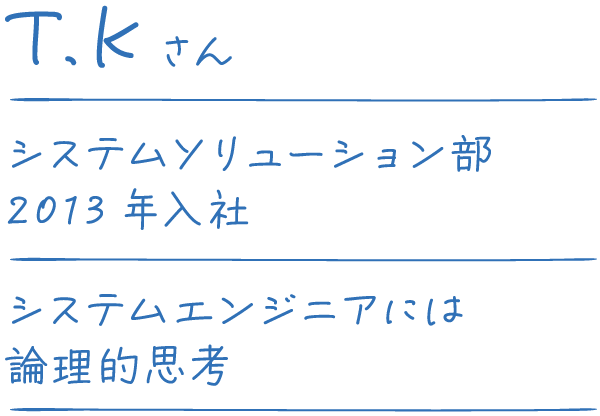 T.Kさん システムソリューション部 2013年入社 システムエンジニアには論理的思考。